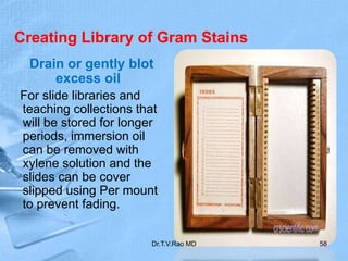 Creating Library of Gram Stains
Drain or gently blot
excess oil
For slide libraries and
teaching collections that
will be stored for longer
periods, immersion oil
can be removed with
xylene solution and the
slides can be cover
slipped using Per mount
to prevent fading.
Dr.T.V.Rao MD 58
 