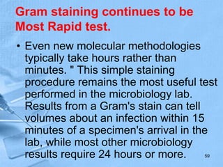 Gram staining continues to be
Most Rapid test.
• Even new molecular methodologies
typically take hours rather than
minutes. " This simple staining
procedure remains the most useful test
performed in the microbiology lab.
Results from a Gram's stain can tell
volumes about an infection within 15
minutes of a specimen's arrival in the
lab, while most other microbiology
results require 24 hours or more. 59
 