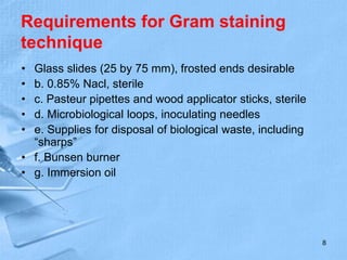 Requirements for Gram staining
technique
• Glass slides (25 by 75 mm), frosted ends desirable
• b. 0.85% Nacl, sterile
• c. Pasteur pipettes and wood applicator sticks, sterile
• d. Microbiological loops, inoculating needles
• e. Supplies for disposal of biological waste, including
“sharps”
• f. Bunsen burner
• g. Immersion oil
8
 