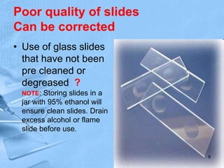 Poor quality of slides
Can be corrected
• Use of glass slides
that have not been
pre cleaned or
degreased ?
NOTE: Storing slides in a
jar with 95% ethanol will
ensure clean slides. Drain
excess alcohol or flame
slide before use.
9
 
