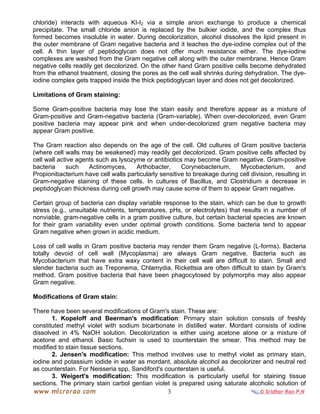 3
chloride) interacts with aqueous KI-I2 via a simple anion exchange to produce a chemical
precipitate. The small chloride anion is replaced by the bulkier iodide, and the complex thus
formed becomes insoluble in water. During decolorization, alcohol dissolves the lipid present in
the outer membrane of Gram negative bacteria and it leaches the dye-iodine complex out of the
cell. A thin layer of peptidoglycan does not offer much resistance either. The dye-iodine
complexes are washed from the Gram negative cell along with the outer membrane. Hence Gram
negative cells readily get decolorized. On the other hand Gram positive cells become dehydrated
from the ethanol treatment, closing the pores as the cell wall shrinks during dehydration. The dye-
iodine complex gets trapped inside the thick peptidoglycan layer and does not get decolorized.
Limitations of Gram staining:
Some Gram-positive bacteria may lose the stain easily and therefore appear as a mixture of
Gram-positive and Gram-negative bacteria (Gram-variable). When over-decolorized, even Gram
positive bacteria may appear pink and when under-decolorized gram negative bacteria may
appear Gram positive.
The Gram reaction also depends on the age of the cell. Old cultures of Gram positive bacteria
(where cell walls may be weakened) may readily get decolorized. Gram positive cells affected by
cell wall active agents such as lysozyme or antibiotics may become Gram negative. Gram-positive
bacteria such Actinomyces, Arthobacter, Corynebacterium, Mycobacterium, and
Propionibacterium have cell walls particularly sensitive to breakage during cell division, resulting in
Gram-negative staining of these cells. In cultures of Bacillus, and Clostridium a decrease in
peptidoglycan thickness during cell growth may cause some of them to appear Gram negative.
Certain group of bacteria can display variable response to the stain, which can be due to growth
stress (e.g., unsuitable nutrients, temperatures, pHs, or electrolytes) that results in a number of
nonviable, gram-negative cells in a gram positive culture, but certain bacterial species are known
for their gram variability even under optimal growth conditions. Some bacteria tend to appear
Gram negative when grown in acidic medium.
Loss of cell walls in Gram positive bacteria may render them Gram negative (L-forms). Bacteria
totally devoid of cell wall (Mycoplasma) are always Gram negative. Bacteria such as
Mycobacterium that have extra waxy content in their cell wall are difficult to stain. Small and
slender bacteria such as Treponema, Chlamydia, Rickettsia are often difficult to stain by Gram's
method. Gram positive bacteria that have been phagocytosed by polymorphs may also appear
Gram negative.
Modifications of Gram stain:
There have been several modifications of Gram's stain. These are:
1. Kopeloff and Beerman's modification: Primary stain solution consists of freshly
constituted methyl violet with sodium bicarbonate in distilled water. Mordant consists of iodine
dissolved in 4% NaOH solution. Decolorization is either using acetone alone or a mixture of
acetone and ethanol. Basic fuchsin is used to counterstain the smear. This method may be
modified to stain tissue sections.
2. Jensen's modification: This method involves use to methyl violet as primary stain,
iodine and potassium iodide in water as mordant, absolute alcohol as decolorizer and neutral red
as counterstain. For Neisseria spp, Sandiford's counterstain is useful.
3. Weigert's modification: This modification is particularly useful for staining tissue
sections. The primary stain carbol gentian violet is prepared using saturate alcoholic solution of
 