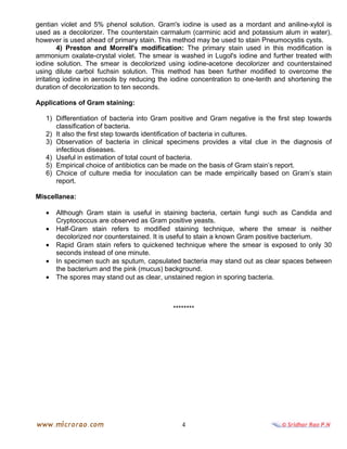4
gentian violet and 5% phenol solution. Gram's iodine is used as a mordant and aniline-xylol is
used as a decolorizer. The counterstain carmalum (carminic acid and potassium alum in water),
however is used ahead of primary stain. This method may be used to stain Pneumocystis cysts.
4) Preston and Morrell's modification: The primary stain used in this modification is
ammonium oxalate-crystal violet. The smear is washed in Lugol's iodine and further treated with
iodine solution. The smear is decolorized using iodine-acetone decolorizer and counterstained
using dilute carbol fuchsin solution. This method has been further modified to overcome the
irritating iodine in aerosols by reducing the iodine concentration to one-tenth and shortening the
duration of decolorization to ten seconds.
Applications of Gram staining:
1) Differentiation of bacteria into Gram positive and Gram negative is the first step towards
classification of bacteria.
2) It also the first step towards identification of bacteria in cultures.
3) Observation of bacteria in clinical specimens provides a vital clue in the diagnosis of
infectious diseases.
4) Useful in estimation of total count of bacteria.
5) Empirical choice of antibiotics can be made on the basis of Gram stain’s report.
6) Choice of culture media for inoculation can be made empirically based on Gram’s stain
report.
Miscellanea:
• Although Gram stain is useful in staining bacteria, certain fungi such as Candida and
Cryptococcus are observed as Gram positive yeasts.
• Half-Gram stain refers to modified staining technique, where the smear is neither
decolorized nor counterstained. It is useful to stain a known Gram positive bacterium.
• Rapid Gram stain refers to quickened technique where the smear is exposed to only 30
seconds instead of one minute.
• In specimen such as sputum, capsulated bacteria may stand out as clear spaces between
the bacterium and the pink (mucus) background.
• The spores may stand out as clear, unstained region in sporing bacteria.
********
 