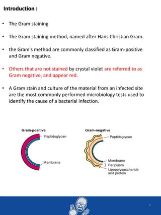 Introduction :
4
• The Gram staining
• The Gram staining method, named after Hans Christian Gram.
• the Gram's method are commonly classified as Gram-positive
and Gram negative.
• Others that are not stained by crystal violet are referred to as
Gram negative, and appear red.
• A Gram stain and culture of the material from an infected site
are the most commonly performed microbiology tests used to
identify the cause of a bacterial infection.
 