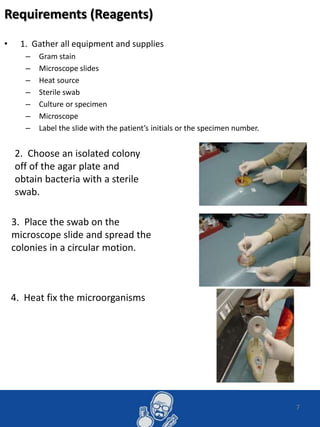 7
Requirements (Reagents)
• 1. Gather all equipment and supplies
– Gram stain
– Microscope slides
– Heat source
– Sterile swab
– Culture or specimen
– Microscope
– Label the slide with the patient’s initials or the specimen number.
2. Choose an isolated colony
off of the agar plate and
obtain bacteria with a sterile
swab.
3. Place the swab on the
microscope slide and spread the
colonies in a circular motion.
4. Heat fix the microorganisms
 