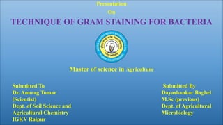 H
Presentation
On
TECHNIQUE OF GRAM STAINING FOR BACTERIA
Master of science in Agriculture
Submitted By
Dayashankar Baghel
M.Sc (previous)
Dept. of Agricultural
Microbiology
Submitted To
Dr. Anurag Tomar
(Scientist)
Dept. of Soil Science and
Agricultural Chemistry
IGKV Raipur
 