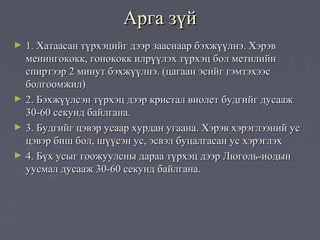Арга зүй
►   1. Хатаасан түрхэцийг дээр зааснаар бэхжүүлнэ. Хэрэв
    менингококк, гонококк илрүүлэх түрхэц бол метилийн
    спиртээр 2 минут бэхжүүлнэ. (цагаан эсийг гэмтэхээс
    болгоомжил)
►   2. Бэхжүүлсэн түрхэц дээр кристал виолет будгийг дусааж
    30-60 секунд байлгана.
►   3. Будгийг цэвэр усаар хурдан угаана. Хэрэв хэрэглээний ус
    цэвэр биш бол, шүүсэн ус, эсвэл буцалгасан ус хэрэглэх
►   4. Бүх усыг гоожуулсны дараа түрхэц дээр Люголь-иодын
    уусмал дусааж 30-60 секунд байлгана.
 
