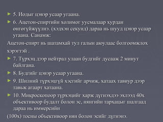 ►  5. Иодыг цэвэр усаар угаана.
► 6. Ацетон-спиртийн холимог уусмалаар хурдан
   өнгөгүйжүүлнэ. (хэдхэн секунд) дараа нь шууд цэвэр усаар
   угаана. Санамж:
Ацетон-спирт нь шатамхай тул галын аюулаас болгоомжлох
хэрэгтэй .
► 7. Түрхэц дээр нейтрал улаан будгийг дусааж 2 минут
   байлгана.
► 8. Будгийг цэвэр усаар угаана.
► 9. Шилний түрхэцгүй хэсгийг арчиж, хатаах тавиур дээр
   тавьж агаарт хатаана.
► 10. Микроскопоор түрхэцийг харж дүгнэхдээ эхлээд 40х
   объективоор будалт болон эс, нянгийн тархацыг шалгаад
   дараа нь иммерсийн
(100х) тосны объективоор нян болон эсийг дүгнэнэ.
 