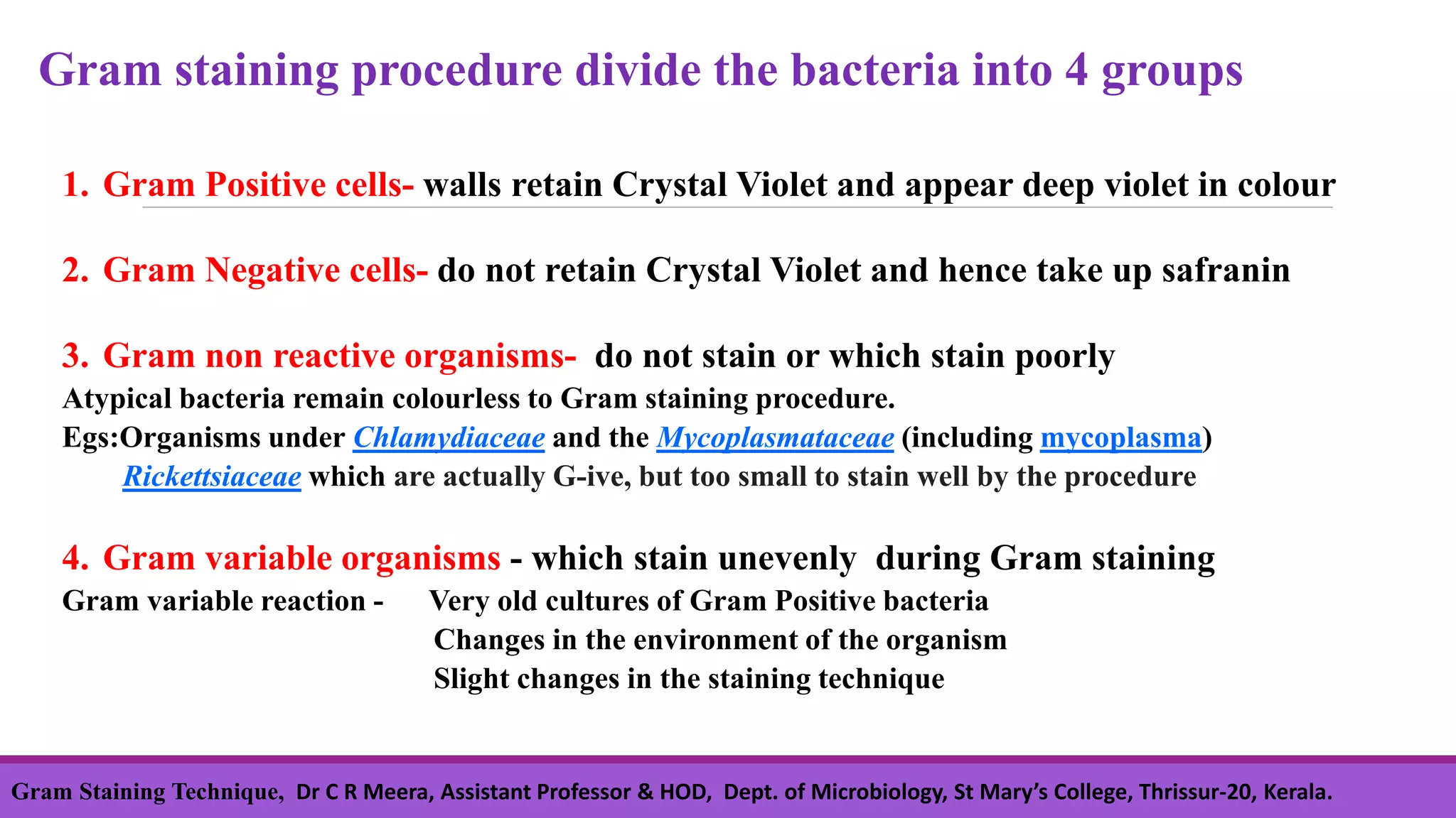 1. Gram Positive cells- walls retain Crystal Violet and appear deep violet in colour
2. Gram Negative cells- do not retain Crystal Violet and hence take up safranin
3. Gram non reactive organisms- do not stain or which stain poorly
Atypical bacteria remain colourless to Gram staining procedure.
Egs:Organisms under Chlamydiaceae and the Mycoplasmataceae (including mycoplasma)
Rickettsiaceae which are actually G-ive, but too small to stain well by the procedure
4. Gram variable organisms - which stain unevenly during Gram staining
Gram variable reaction - Very old cultures of Gram Positive bacteria
Changes in the environment of the organism
Slight changes in the staining technique
Gram staining procedure divide the bacteria into 4 groups
Gram Staining Technique, Dr C R Meera, Assistant Professor & HOD, Dept. of Microbiology, St Mary’s College, Thrissur-20, Kerala.
 