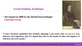 Gram Staining Technique, Dr C R Meera, Assistant Professor & HOD, Dept. of Microbiology, St Mary’s College, Thrissur-20, Kerala.
• Developed in 1880 by the Danish bacteriologist
Christian Gram
"I have therefore published the method, although I am aware that as yet it is very
defective and imperfect; but it is hoped that also in the hands of other investigators it
will turn out to be useful."
Gram Staining Technique
 