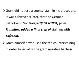 Gram did not use a counterstain in his procedure.
It was a few years later, that the German
pathologist Carl Weigert(1845-1904) from
Frankfurt, added a final step of staining with
Safranin.
Gram himself never used the red counterstaining
in order to visualize the gram negative bacteria
 
