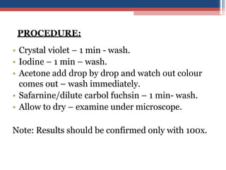 PROCEDURE:
• Crystal violet – 1 min - wash.
• Iodine – 1 min – wash.
• Acetone add drop by drop and watch out colour
comes out – wash immediately.
• Safarnine/dilute carbol fuchsin – 1 min- wash.
• Allow to dry – examine under microscope.
Note: Results should be confirmed only with 100x.
 