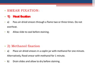 • SMEAR FIXATION:
• 1) Heatfixation
• a) Pass air-dried smears through a flame two or three times. Do not
•
overheat.
b) Allow slide to cool before staining.
• 2) Methanol fixation
• a) Place air-dried smears in a coplin jar with methanol for one minute.
Alternatively, flood smear with methanol for 1 minute.
• b) Drain slides and allow to dry before staining.
 