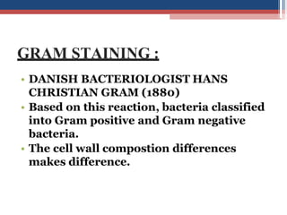 GRAM STAINING :
• DANISH BACTERIOLOGIST HANS
CHRISTIAN GRAM (1880)
• Based on this reaction, bacteria classified
into Gram positive and Gram negative
bacteria.
• The cell wall compostion differences
makes difference.
 