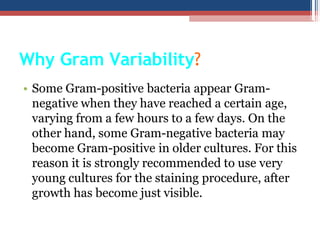 Why Gram Variability?
• Some Gram-positive bacteria appear Gram-
negative when they have reached a certain age,
varying from a few hours to a few days. On the
other hand, some Gram-negative bacteria may
become Gram-positive in older cultures. For this
reason it is strongly recommended to use very
young cultures for the staining procedure, after
growth has become just visible.
 