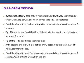 •
•
By this method fairly good results may be obtained with very short staining
times, which are convenient when only one slide has to be stained.
Flood the slide with crystal or methyl violet stain and allow to act for about 5
seconds.
•
•
•
•
Tip off the stain and flood the tilted slide with iodine solution and allow to act
for about 5 seconds.
Tip off the iodine and flood the tilted slide
With acetone and allow this to act for only 2 seconds before washing it off
with water from the tap.
Flood the slide with basic fuchsin counter stain and allow it to act for about 5
seconds. Wash off with water, blot and dry.
QuickGRAM METHOD
 
