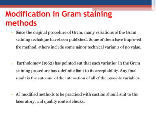 Modification in Gram staining
methods
• Since the original procedure of Gram, many variations of the Gram
staining technique have been published. Some of them have improved
the method, others include some minor technical variants of no value.
• Bartholomew (1962) has pointed out that each variation in the Gram
staining procedure has a definite limit to its acceptability. Any final
result is the outcome of the interaction of all of the possible variables.
• All modified methods to be practised with caution should suit to the
laboratory, and quality control checks.
 