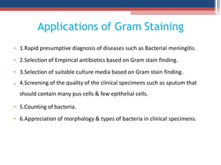 Applications of Gram Staining
1.Rapid presumptive diagnosis of diseases such as Bacterial meningitis.
2.Selection of Empirical antibiotics based on Gram stain finding.
3.Selection of suitable culture media based on Gram stain finding.
•
•
•
• 4.Screening of the quality of the clinical specimens such as sputum that
should contain many pus cells & few epithelial cells.
5.Counting of bacteria.
•
• 6.Appreciation of morphology & types of bacteria in clinical specimens.
 
