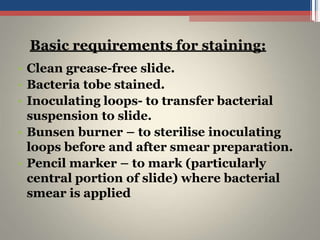 • Clean grease-free slide.
• Bacteria tobe stained.
• Inoculating loops- to transfer bacterial
suspension to slide.
• Bunsen burner – to sterilise inoculating
loops before and after smear preparation.
• Pencil marker – to mark (particularly
central portion of slide) where bacterial
smear is applied
Basic requirements for staining:
 