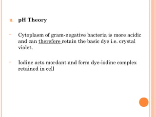 B. pH Theory
• Cytoplasm of gram-negative bacteria is more acidic
and can therefore retain the basic dye i.e. crystal
violet.
• Iodine acts mordant and form dye-iodine complex
retained in cell
14
 