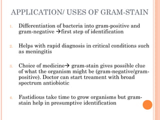 APPLICATION/ USES OF GRAM-STAIN
1. Differentiation of bacteria into gram-positive and
gram-negative first step of identification
2. Helps with rapid diagnosis in critical conditions such
as meningitis
3. Choice of medicine gram-stain gives possible clue
of what the organism might be (gram-negative/gram-
positive). Doctor can start treament with broad
spectrum antiobiotic
4. Fastidious take time to grow organisms but gram-
stain help in presumptive identification
17
 