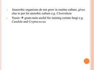 5. Anaerobic organisms do not grow in routine culture, gives
clue to put for anerobic culture e.g. Clostriduim
6. Yeasts  gram-stain useful for staining certain fungi e.g.
Candida and Cryptococcus
18
 