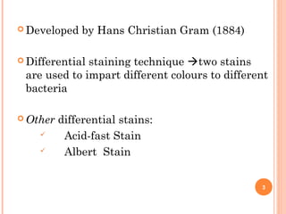  Developed by Hans Christian Gram (1884)
 Differential staining technique two stains
are used to impart different colours to different
bacteria
 Other differential stains:
 Acid-fast Stain
 Albert Stain
3
 
