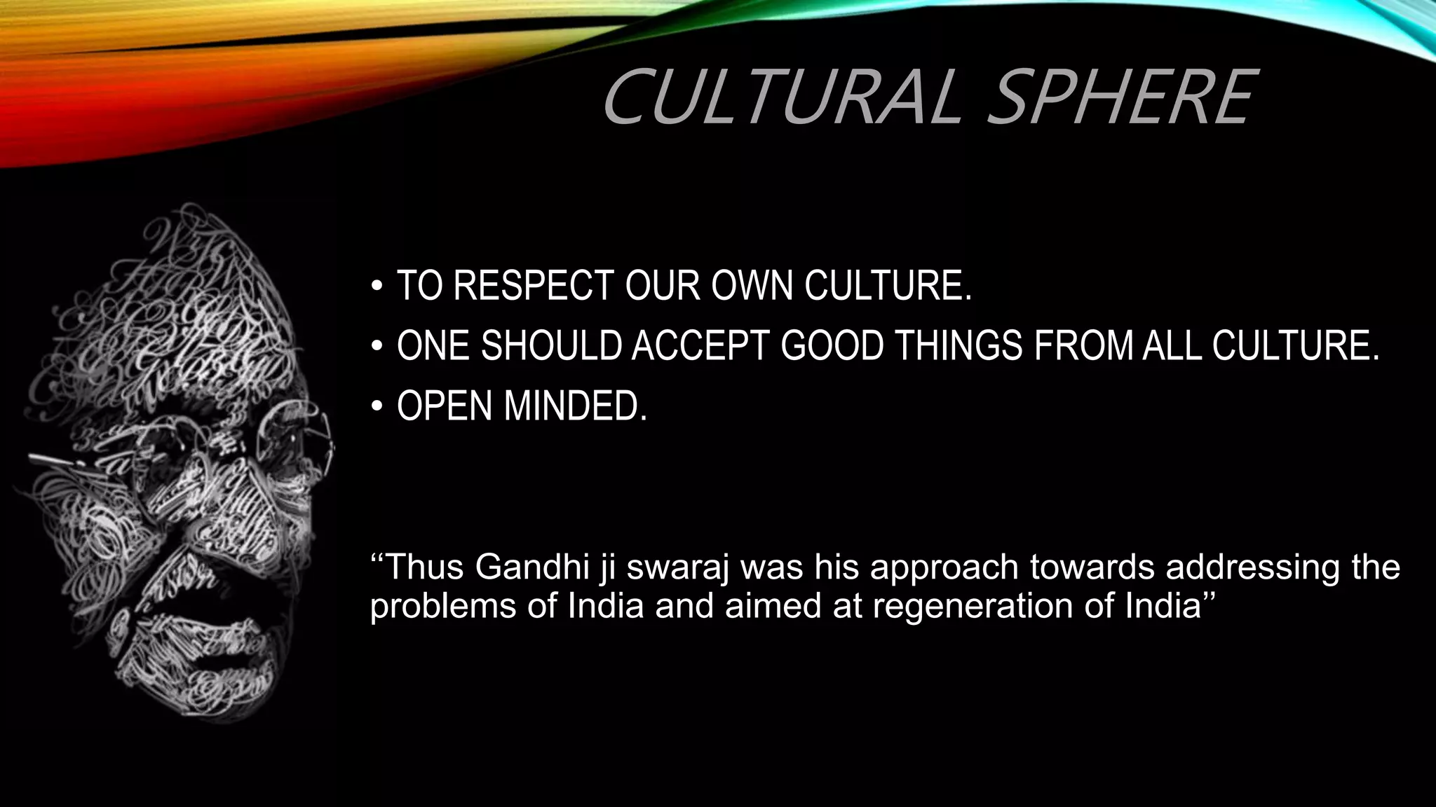 CULTURAL SPHERE
• TO RESPECT OUR OWN CULTURE.
• ONE SHOULD ACCEPT GOOD THINGS FROM ALL CULTURE.
• OPEN MINDED.
‘‘Thus Gandhi ji swaraj was his approach towards addressing the
problems of India and aimed at regeneration of India’’
 