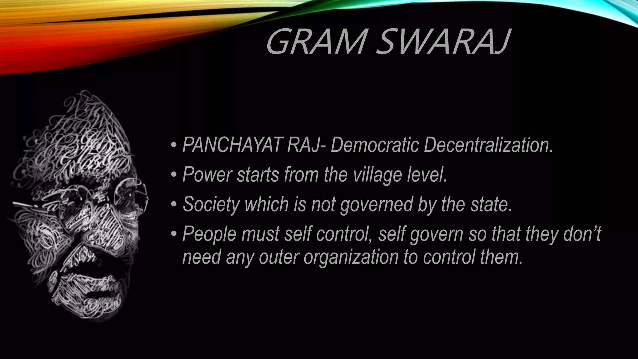 GRAM SWARAJ
• PANCHAYAT RAJ- Democratic Decentralization.
• Power starts from the village level.
• Society which is not governed by the state.
• People must self control, self govern so that they don’t
need any outer organization to control them.
 