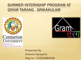 SUMMER INTERNSHIP PROGRAM AT
GRAM TARANG , SRIKAKULAM




       Presented By
       Dharma Narayana
       Reg no- 110202MBR008
 