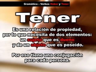 Gramática – Verbos Haber y TenerTenerEs una relación de propiedad, por lo que necesita de dos elementos: un sujetoque es dueñoy de un objeto que es poseído.Por eso tiene una conjugación para cada persona. 