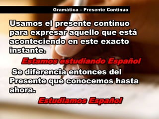 Gramática – Presente ContinuoUsamos el presente continuo para expresar aquello que está aconteciendo en este exacto instante.Estamos estudiando EspañolSe diferencia entonces del Presente que conocemos hasta ahora.Estudiamos Español