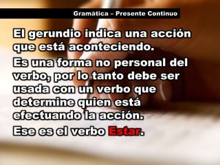 Gramática – Presente ContinuoEl gerundio indica una acción que está aconteciendo.Es una forma no personal del verbo, por lo tanto debe ser usada con un verbo que determine quien está efectuando la acción.Ese es el verbo Estar.