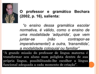 O professor e gramático Bechara (2002, p. 16), salienta: “ o ensino dessa gramática escolar normativa, é válido, como o ensino de uma modalidade ‘adquirida’, que vem juntar-se (não contrapor-se imperativamente!) a outra, ‘transmitida’, a modalidade coloquial ou familiar”. “ A grande missão do professor de língua materna é transformar seu aluno num poliglota dentro de sua própria língua, possibilitando-lhe escolher a língua funcional adequada a cada momento de criação”. 
