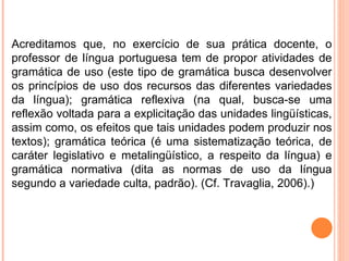 Acreditamos que, no exercício de sua prática docente, o professor de língua portuguesa tem de propor atividades de gramática de uso (este tipo de gramática busca desenvolver os princípios de uso dos recursos das diferentes variedades da língua); gramática reflexiva (na qual, busca-se uma reflexão voltada para a explicitação das unidades lingüísticas, assim como, os efeitos que tais unidades podem produzir nos textos); gramática teórica (é uma sistematização teórica, de caráter legislativo e metalingüístico, a respeito da língua) e gramática normativa (dita as normas de uso da língua segundo a variedade culta, padrão). (Cf. Travaglia, 2006).) 