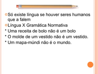 Só existe língua se houver seres humanos que a falem Língua X Gramática Normativa * Uma receita de bolo não é um bolo * O molde de um vestido não é um vestido. * Um mapa-múndi não é o mundo. 