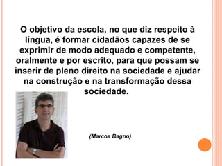 O objetivo da escola, no que diz respeito à língua, é formar cidadãos capazes de se exprimir de modo adequado e competente, oralmente e por escrito, para que possam se inserir de pleno direito na sociedade e ajudar na construção e na transformação dessa sociedade.  (Marcos Bagno) 