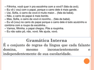Gramática Interna É o conjunto de regras da língua que cada falante domina, mesmo inconscientemente e independentemente de sua escolaridade. –  Filhinha, você quer ir pra escolinha com a vovó? (fala da avó). –  Eu vô ( vou) com o papai, porque o carro dele é mais gande. –  Uai, Sofia, o carro da vovó é muito maior... (fala da babá). –  Não, o carro do papai é mais bonito. –  Mas, Sofia, o carro da vovó é novinho... (fala da babá). –  Eu vô (vou) no carro do papai porque o carro dele é todo azulzinho e combina com a roupa da escolinha... –  Vamos, filhinha, o papai chegou. Põe a roupinha. –  Eu não sabo pô, não, vovó. Me ajuda, vovó. 