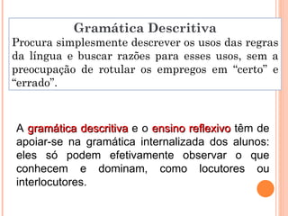 Gramática Descritiva Procura simplesmente descrever os usos das regras da língua e buscar razões para esses usos, sem a preocupação de rotular os empregos em “certo” e “errado”. A  gramática descritiva  e o  ensino reflexivo  têm de apoiar-se na gramática internalizada dos alunos: eles só podem efetivamente observar o que conhecem e dominam, como locutores ou interlocutores. 