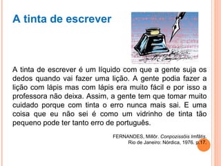 A tinta de escrever A tinta de escrever é um líquido com que a gente suja os dedos quando vai fazer uma lição. A gente podia fazer a lição com lápis mas com lápis era muito fácil e por isso a professora não deixa. Assim, a gente tem que tomar muito cuidado porque com tinta o erro nunca mais sai. E uma coisa que eu não sei é como um vidrinho de tinta tão pequeno pode ter tanto erro de português. FERNANDES, Millôr.  Conpozissõis Imfãtis. Rio de Janeiro: Nórdica, 1976. p.17. 