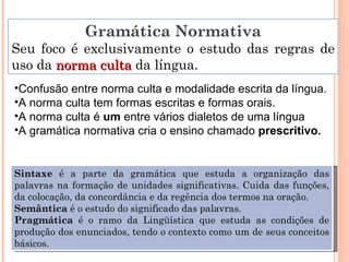 Gramática Normativa Seu foco é exclusivamente o estudo das regras de uso da  norma culta  da língua. Confusão entre norma culta e modalidade escrita da língua. A norma culta tem formas escritas e formas orais. A norma culta é  um  entre vários dialetos de uma língua A gramática normativa cria o ensino chamado  prescritivo. Sintaxe  é a parte da gramática que estuda a organização das palavras na formação de unidades significativas. Cuida das funções, da colocação, da concordância e da regência dos termos na oração. Semântica  é o estudo do significado das palavras. Pragmática  é o ramo da Lingüística que estuda as condições de produção dos enunciados, tendo o contexto como um de seus conceitos básicos. 