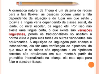 A gramática natural da língua é um sistema de regras para a fala flexível, as pessoas podem variar a fala dependendo da situação e do lugar em que estão , todavia a língua varia dependendo da classe social, da idade, do nível escolar, da região etc. Por isso não existe uma língua certa, o que existe são  variações linguísticas , porem os tradicionalistas só aceitam a norma culta e para eles todas as outras variedades são equivocadas. A aquisição da linguagem pela criança é inconsciente, ela faz uma verificação de hipóteses, do que ouve e as falhas são apagadas e as hipóteses corretas são arquivadas em sua mente.A partir da gramática internalizada na criança ela esta apta para falar e construir frases. 