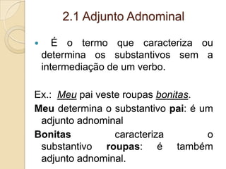 2.1 Adjunto Adnominal
 É o termo que caracteriza ou
determina os substantivos sem a
intermediação de um verbo.
Ex.: Meu pai veste roupas bonitas.
Meu determina o substantivo pai: é um
adjunto adnominal
Bonitas caracteriza o
substantivo roupas: é também
adjunto adnominal.
 