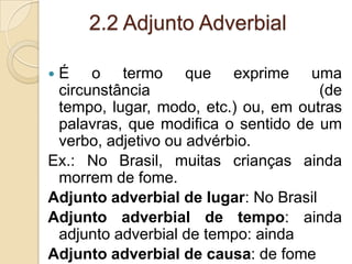 2.2 Adjunto Adverbial
 É o termo que exprime uma
circunstância (de
tempo, lugar, modo, etc.) ou, em outras
palavras, que modifica o sentido de um
verbo, adjetivo ou advérbio.
Ex.: No Brasil, muitas crianças ainda
morrem de fome.
Adjunto adverbial de lugar: No Brasil
Adjunto adverbial de tempo: ainda
adjunto adverbial de tempo: ainda
Adjunto adverbial de causa: de fome
 