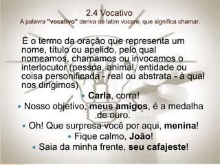 2.4 Vocativo
A palavra "vocativo" deriva do latim vocare, que significa chamar.
É o termo da oração que representa um
nome, título ou apelido, pelo qual
nomeamos, chamamos ou invocamos o
interlocutor (pessoa, animal, entidade ou
coisa personificada - real ou abstrata - à qual
nos dirigimos)
 Carla, corra!
 Nosso objetivo, meus amigos, é a medalha
de ouro.
 Oh! Que surpresa você por aqui, menina!
 Fique calmo, João!
 Saia da minha frente, seu cafajeste!
 