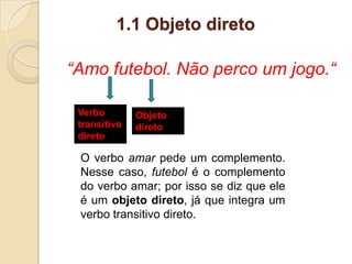 1.1 Objeto direto
“Amo futebol. Não perco um jogo.“
Verbo
transitivo
direto
Objeto
direto
O verbo amar pede um complemento.
Nesse caso, futebol é o complemento
do verbo amar; por isso se diz que ele
é um objeto direto, já que integra um
verbo transitivo direto.
 