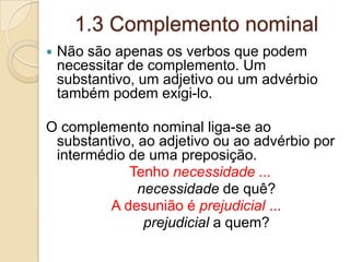 1.3 Complemento nominal
 Não são apenas os verbos que podem
necessitar de complemento. Um
substantivo, um adjetivo ou um advérbio
também podem exigi-lo.
O complemento nominal liga-se ao
substantivo, ao adjetivo ou ao advérbio por
intermédio de uma preposição.
Tenho necessidade ...
necessidade de quê?
A desunião é prejudicial ...
prejudicial a quem?
 