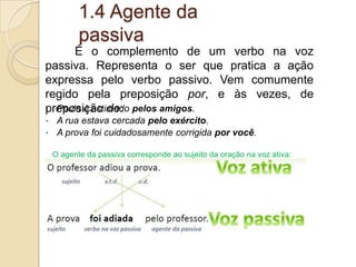 1.4 Agente da
passiva
• Paulo é estimado pelos amigos.
• A rua estava cercada pelo exército.
• A prova foi cuidadosamente corrigida por você.
O agente da passiva corresponde ao sujeito da oração na voz ativa:
• A princesa era aclamada pela multidão. (voz passiva)
• A multidão aclamava a princesa. (voz ativa)
É o complemento de um verbo na voz
passiva. Representa o ser que pratica a ação
expressa pelo verbo passivo. Vem comumente
regido pela preposição por, e às vezes, de
preposição de:
 