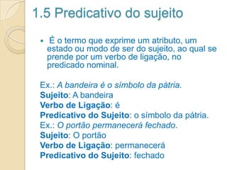 1.5 Predicativo do sujeito
 É o termo que exprime um atributo, um
estado ou modo de ser do sujeito, ao qual se
prende por um verbo de ligação, no
predicado nominal.
Ex.: A bandeira é o símbolo da pátria.
Sujeito: A bandeira
Verbo de Ligação: é
Predicativo do Sujeito: o símbolo da pátria.
Ex.: O portão permanecerá fechado.
Sujeito: O portão
Verbo de Ligação: permanecerá
Predicativo do Sujeito: fechado
 