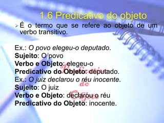 1.6 Predicativo do objeto
É o termo que se refere ao objeto de um
verbo transitivo.
Ex.: O povo elegeu-o deputado.
Sujeito: O povo
Verbo e Objeto: elegeu-o
Predicativo do Objeto: deputado.
Ex.: O juiz declarou o réu inocente.
Sujeito: O juiz
Verbo e Objeto: declarou o réu
Predicativo do Objeto: inocente.
 