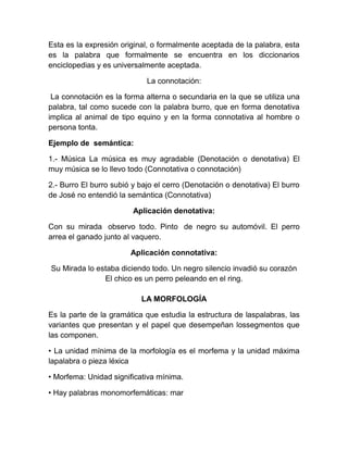 Esta es la expresión original, o formalmente aceptada de la palabra, esta
es la palabra que formalmente se encuentra en los diccionarios
enciclopedias y es universalmente aceptada.
La connotación:
La connotación es la forma alterna o secundaria en la que se utiliza una
palabra, tal como sucede con la palabra burro, que en forma denotativa
implica al animal de tipo equino y en la forma connotativa al hombre o
persona tonta.
Ejemplo de semántica:
1.- Música La música es muy agradable (Denotación o denotativa) El
muy música se lo llevo todo (Connotativa o connotación)
2.- Burro El burro subió y bajo el cerro (Denotación o denotativa) El burro
de José no entendió la semántica (Connotativa)
Aplicación denotativa:
Con su mirada observo todo. Pinto de negro su automóvil. El perro
arrea el ganado junto al vaquero.
Aplicación connotativa:
Su Mirada lo estaba diciendo todo. Un negro silencio invadió su corazón
El chico es un perro peleando en el ring.
LA MORFOLOGÍA
Es la parte de la gramática que estudia la estructura de laspalabras, las
variantes que presentan y el papel que desempeñan lossegmentos que
las componen.
• La unidad mínima de la morfología es el morfema y la unidad máxima
lapalabra o pieza léxica
• Morfema: Unidad significativa mínima.
• Hay palabras monomorfemáticas: mar
 